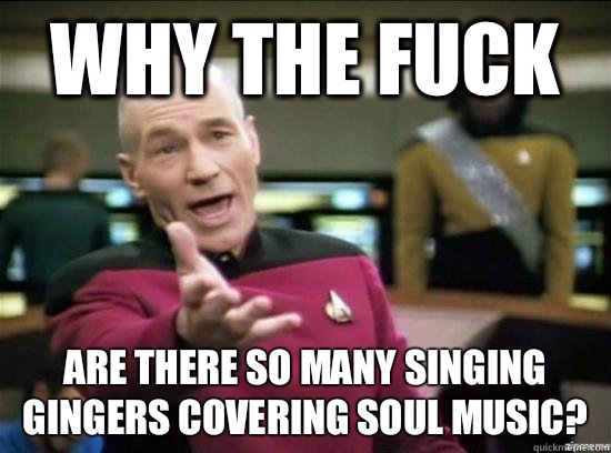 Why the fuck Are there so many singing gingers covering soul music?  Annoyed Picard HD