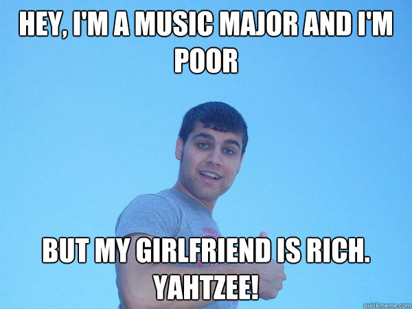 Hey, I'm a music major and i'm poor But my girlfriend is rich.  YAHTZEE!  Alex