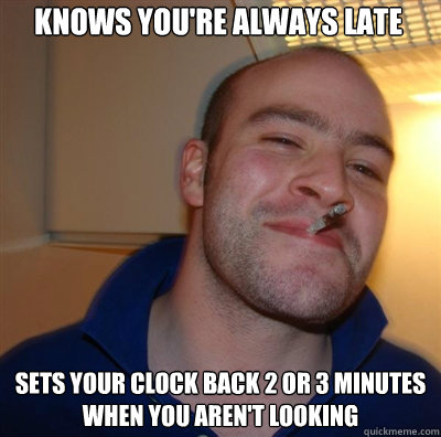 knows you're always late sets your clock back 2 or 3 minutes when you aren't looking  Goodguy Greg Shitting