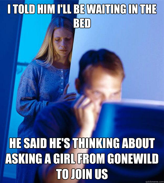 i told him I'll be waiting in the bed he said he's thinking about asking a girl from gonewild to join us  Redditors Wife