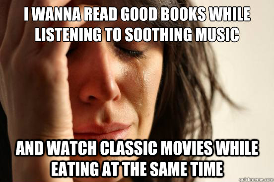 i wanna read good books while listening to soothing music and watch classic movies while eating at the same time  First World Problems