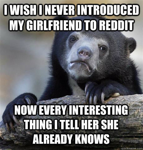 I wish i never introduced my girlfriend to reddit now every interesting thing i tell her she already knows  Confession Bear