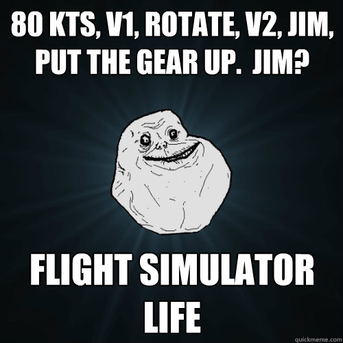 80 kts, V1, Rotate, V2, Jim, put the gear up.  Jim? Flight simulator life  Forever Alone