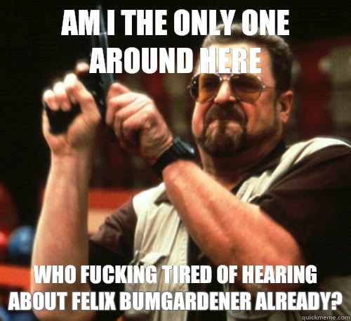 Am i the only one around here Who fucking tired of hearing about Felix Bumgardener already?  Am I The Only One Around Here