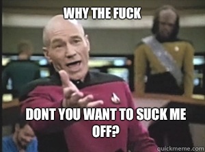 why the fuck Dont you want to suck me off?  Annoyed Picard