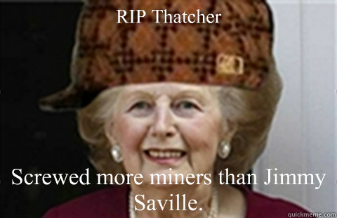 RIP Thatcher Screwed more miners than Jimmy Saville.  Scumbag Margaret Thatcher