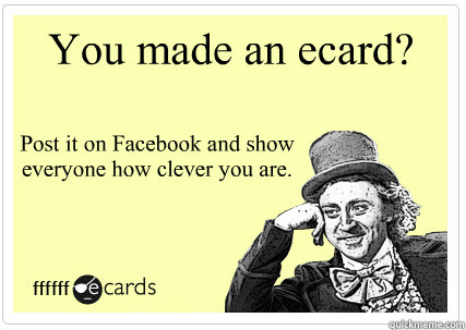 You made an ecard? Post it on Facebook and show everyone how clever you are.  