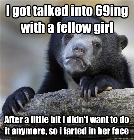 I got talked into 69ing with a fellow girl After a little bit I didn't want to do it anymore, so i farted in her face  Confession Bear