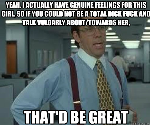 YEAH, I actually have genuine feelings for this girl, so if you could not be a total dick fuck and talk vulgarly about/towards her, THAT'D BE GREAT - YEAH, I actually have genuine feelings for this girl, so if you could not be a total dick fuck and talk vulgarly about/towards her, THAT'D BE GREAT  lumburg