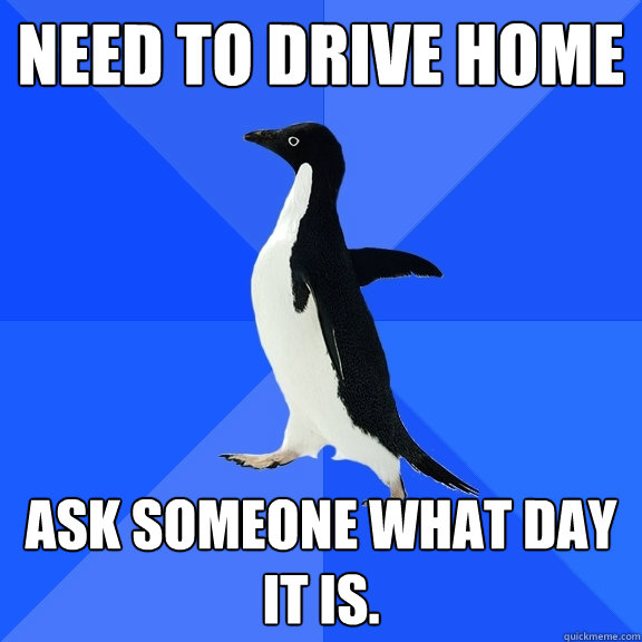 need to drive home ask someone what day  it is.  Socially Awkward Penguin