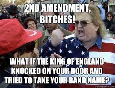 2nd amendment,
 bitches! What if the king of England knocked on your door and tried to take your band name?  