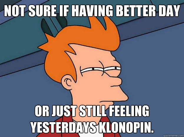 Not sure if Having better day or just still feeling yesterdays klonopin.  - Not sure if Having better day or just still feeling yesterdays klonopin.   Skeptical fry