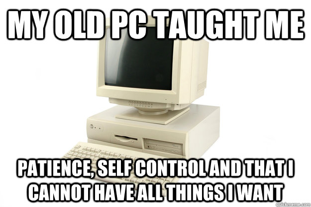 my old PC taught me  patience, self control and that i cannot have all things i want  old pc