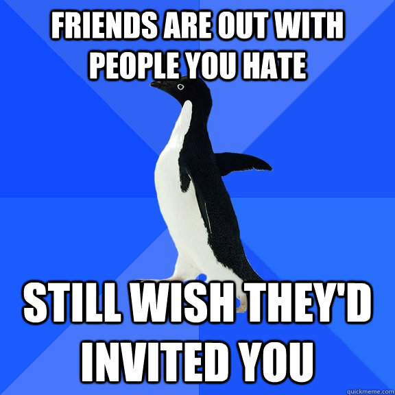 friends are out with people you hate still wish they'd invited you  Socially Awkward Penguin