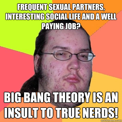 Frequent sexual partners, interesting social life and a well paying job?  Big Bang Theory is an insult to true nerds!  Butthurt Dweller