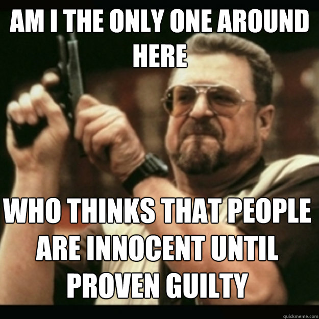 AM I THE ONLY ONE AROUND 
HERE
 Who thinks that people are innocent until proven guilty  Im I the only one around here