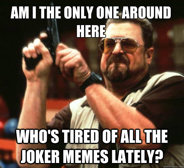 Am I the only one around here Who's tired of all the joker memes lately?  Walter