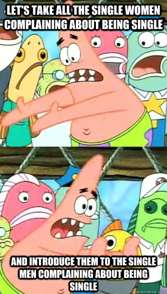 Let's take all the single women complaining about being single And introduce them to the single men complaining about being single  Push it somewhere else Patrick