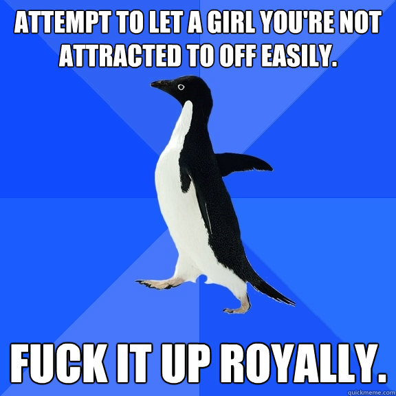 Attempt to let a girl you're not attracted to off easily. Fuck it up royally.  Socially Awkward Penguin