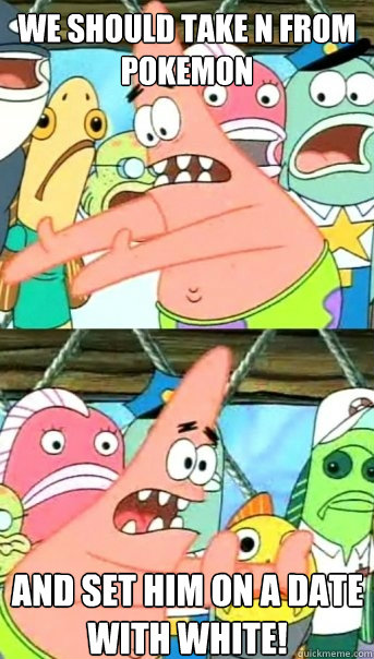 we should take N from pokemon and set him on a date with White!  Push it somewhere else Patrick