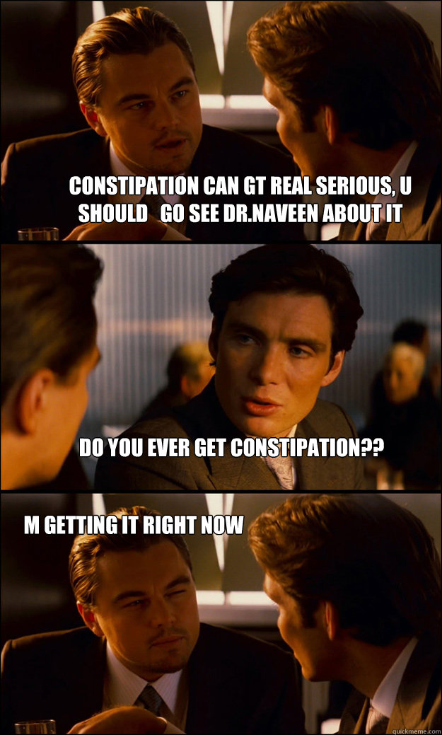 CONSTIPATION CAN GT REAL SERIOUS, U SHOULD   GO SEE DR.NAVEEN ABOUT IT do you ever get constipation?? m getting it right now   Inception