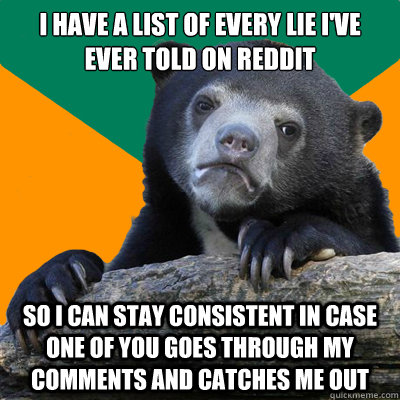 I have a list of every lie i've ever told on reddit so I can stay consistent in case one of you goes through my comments and catches me out - I have a list of every lie i've ever told on reddit so I can stay consistent in case one of you goes through my comments and catches me out  Paranoid Confession bear