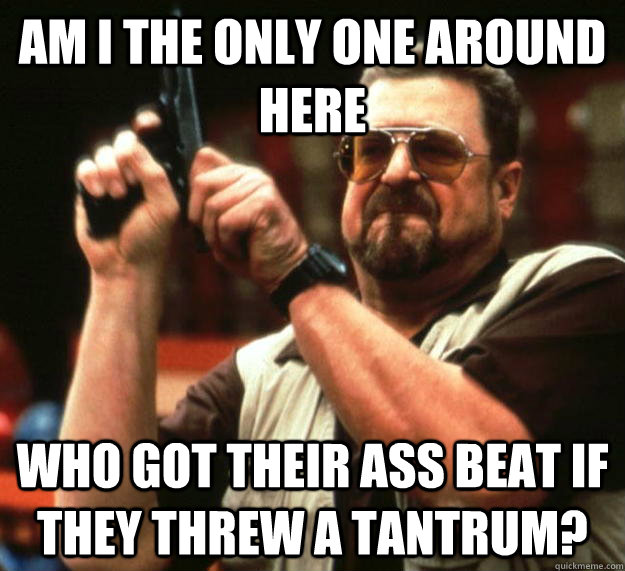 am I the only one around here Who got their ass beat if they threw a tantrum?  Angry Walter