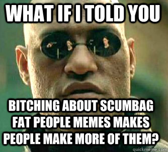 what if i told you Bitching about scumbag fat people memes makes people make more of them?  Matrix Morpheus