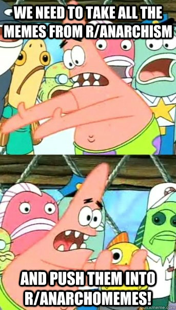 We need to take all the memes from r/anarchism and push them into r/anarchomemes!  Push it somewhere else Patrick