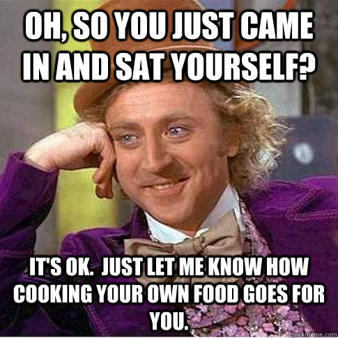 Oh, so you just came in and sat yourself? It's OK.  Just let me know how cooking your own food goes for you. - Oh, so you just came in and sat yourself? It's OK.  Just let me know how cooking your own food goes for you.  Condescending Willy Wonka