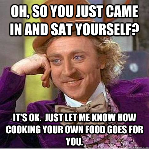 Oh, so you just came in and sat yourself? It's OK.  Just let me know how cooking your own food goes for you.  Condescending Willy Wonka