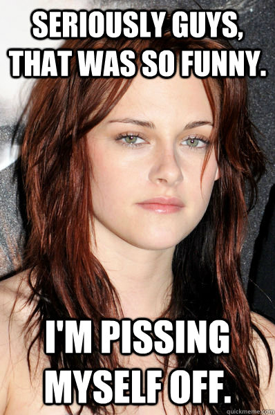 Seriously guys, that was so funny. I'm pissing myself off.  Kristen Stewart