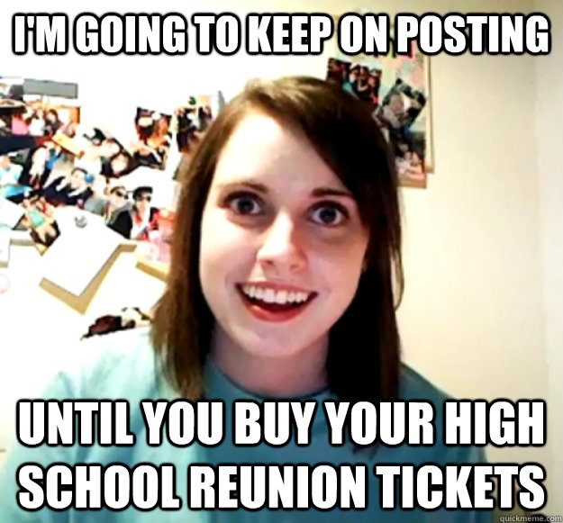 I'm going to keep on Posting  Until you buy your High School reunion tickets  Overly Attached Girlfriend