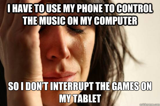 I have to use my phone to control the music on my computer so I don’t interrupt the games on my tablet  First World Problems