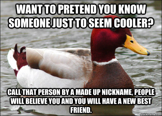 want to pretend you know someone just to seem cooler? call that person by a made up nickname, people will believe you and you will have a new best friend.  Malicious Advice Mallard