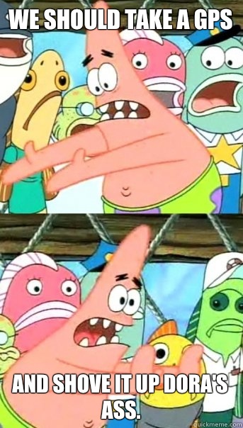 We should take a GPS And shove it up Dora's ass.  Push it somewhere else Patrick