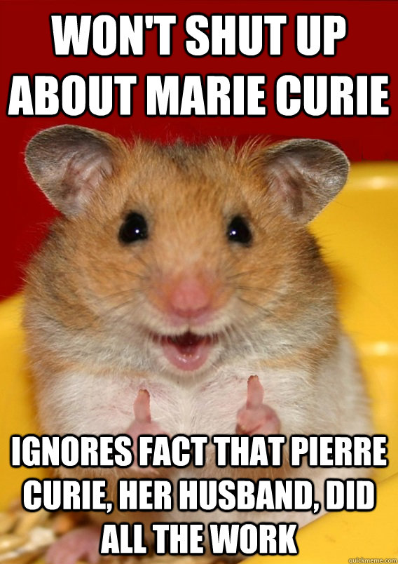 Won't shut up about Marie Curie Ignores fact that Pierre Curie, her husband, did all the work   Rationalization Hamster