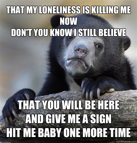 That my loneliness is killing me now
don't you know I still believe That you will be here
And give me a sign
Hit me baby one more time  Confession Bear