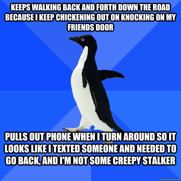 Keeps walking back and forth down the road because I keep chickening out on knocking on my friends door Pulls out phone when I turn around so it looks like I texted someone and needed to go back, and I'm not some creepy stalker  Socially Awkward Penguin