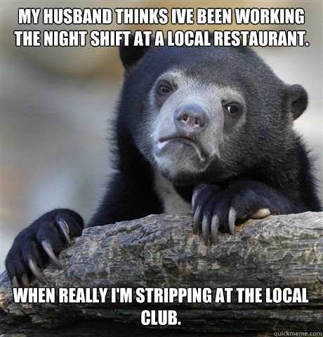 My husband thinks Ive been working the night shift at a local restaurant.  When really I'm stripping at the local club. - My husband thinks Ive been working the night shift at a local restaurant.  When really I'm stripping at the local club.  Confession Bear