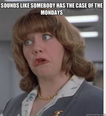 sounds like somebody has the case of the mondays  