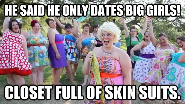 He said he only dates big girls! Closet full of skin suits.  Big Girl Party