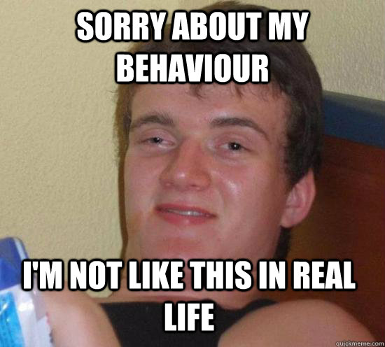 SORRY ABOUT MY BEHAVIOUR I'M NOT LIKE THIS IN REAL LIFE  10 Guy