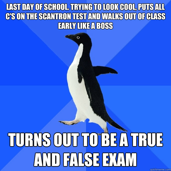 Last day of school. Trying to look cool, puts all C's on the scantron test and walks out of class early like a boss turns out to be a true and false exam  Socially Awkward Penguin