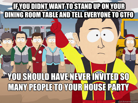 if you didnt want to stand up on your dining room table and tell everyone to GTFO you should have never invited so many people to your house party  Captain Hindsight
