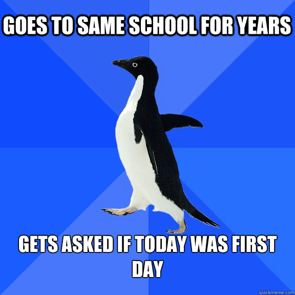 Goes to same school for years Gets asked if today was first day  Socially Awkward Penguin