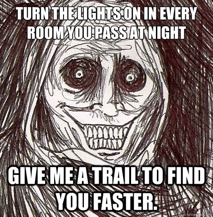 Turn the lights on in every room you pass at night give me a trail to find you faster. - Turn the lights on in every room you pass at night give me a trail to find you faster.  Horrifying Houseguest