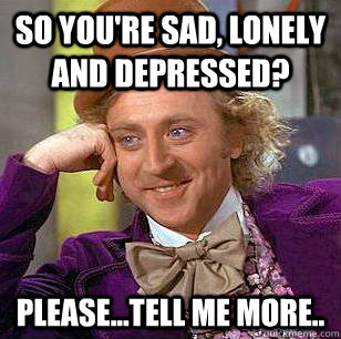 So you're sad, lonely and depressed? please...tell me more..  Condescending Wonka