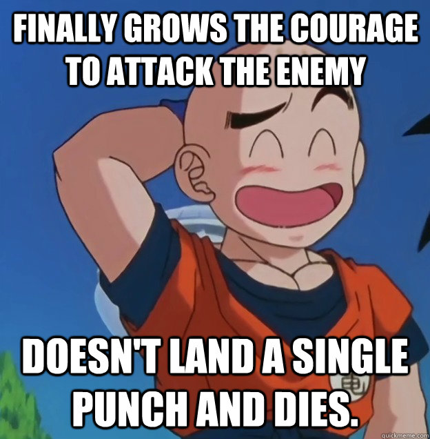 Finally grows the courage to attack the enemy Doesn't land a single punch and dies.  
