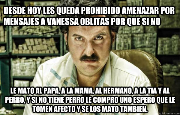 desde hoy les queda prohibido amenazar por mensajes a vanessa oblitas por que si no  le mato al papa, a la mama, al hermano, a la tia y al perro, y si no tiene perro le compro uno espero que le tomen afecto y se los mato tambien. - desde hoy les queda prohibido amenazar por mensajes a vanessa oblitas por que si no  le mato al papa, a la mama, al hermano, a la tia y al perro, y si no tiene perro le compro uno espero que le tomen afecto y se los mato tambien.  pablo escobar